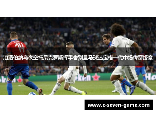 泪洒伯纳乌夜空托尼克罗斯挥手告别皇马球迷定格一代中场传奇终章 泪洒伯纳乌夜空托尼克罗斯挥手告别皇马球迷定格一代中场传奇终章